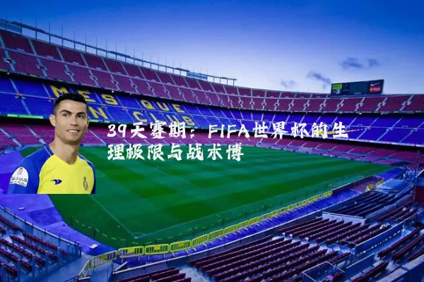 39天赛期：FIFA世界杯的生理极限与战术博弈